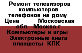 Ремонт телевизоров,компьютеров, телефонов на дому › Цена ­ 500 - Московская обл., Москва г. Компьютеры и игры » Электронные книги, планшеты, КПК   